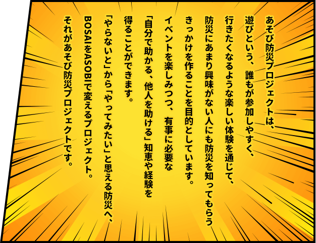 あそび防災プロジェクトは、遊びという、誰もが参加しやすく、行きたくなるような楽しい体験を通じて、防災にあまり興味がない人にも防災を知ってもらうきっかけを作ることを目的としています。イベントを楽しみつつ、有事に必要な「自分で助かる、他人を助ける」知恵や経験を得ることができます。「やらないと」から「やってみたい」と思える防災へ、BOSAIをASOBIで変えるプロジェクト。それがあそび防災プロジェクトです。