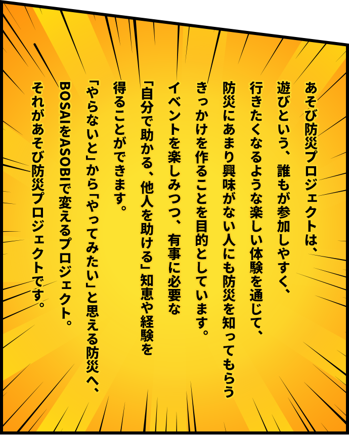 あそび防災プロジェクトは、遊びという、誰もが参加しやすく、行きたくなるような楽しい体験を通じて、防災にあまり興味がない人にも防災を知ってもらうきっかけを作ることを目的としています。イベントを楽しみつつ、有事に必要な「自分で助かる、他人を助ける」知恵や経験を得ることができます。「やらないと」から「やってみたい」と思える防災へ、BOSAIをASOBIで変えるプロジェクト。それがあそび防災プロジェクトです。